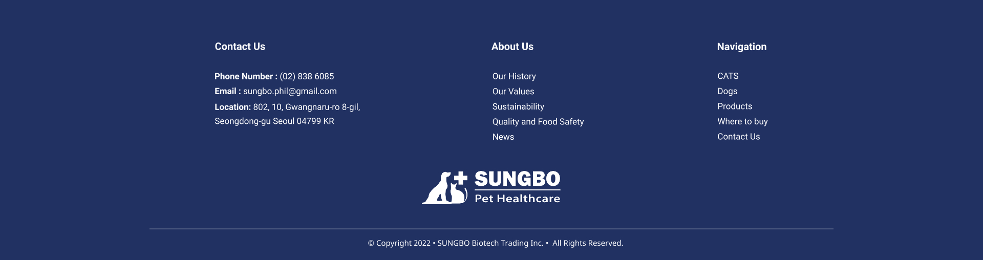 Our History Our Values Sustainability Quality and Food Safety News About Us CATS Dogs Products Where to buy Contact Us     Navigation Contact Us Phone Number : (02) 838 6085 Email : sungbo.phil@gmail.com Location: 802, 10, Gwangnaru-ro 8-gil,  Seongdong-gu Seoul 04799 KR  � Copyright 2022 � SUNGBO Biotech Trading Inc. �  All Rights Reserved.