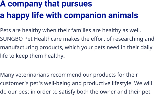 A company that pursues a happy life with companion animals Pets are healthy when their families are healthy as well. SUNGBO Pet Healthcare makes the effort of researching and manufacturing products, which your pets need in their daily life to keep them healthy. Many veterinarians recommend our products for their customer's pet's well-being and productive lifestyle. We will do our best in order to satisfy both the owner and their pet.