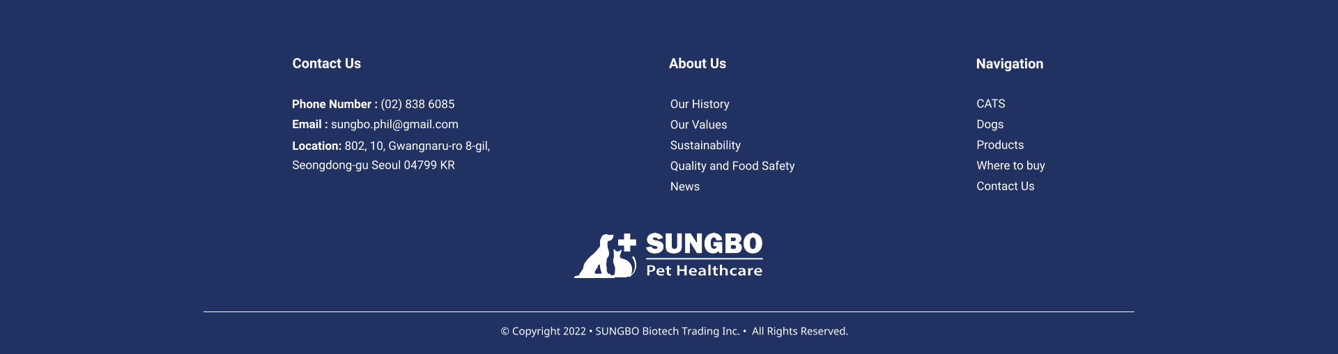 Our History Our Values Sustainability Quality and Food Safety News About Us CATS Dogs Products Where to buy Contact Us     Navigation Contact Us Phone Number : (02) 838 6085 Email : sungbo.phil@gmail.com Location: 802, 10, Gwangnaru-ro 8-gil,  Seongdong-gu Seoul 04799 KR  � Copyright 2022 � SUNGBO Biotech Trading Inc. �  All Rights Reserved.