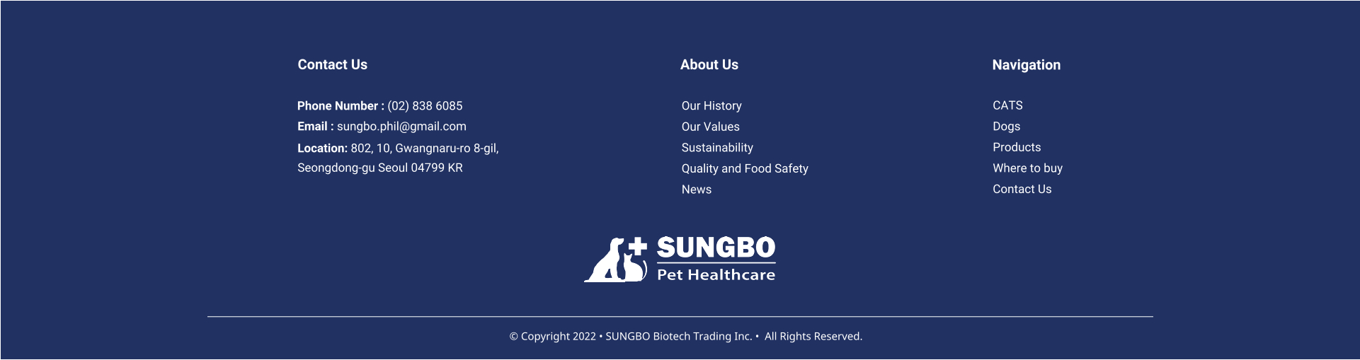Our History Our Values Sustainability Quality and Food Safety News About Us CATS Dogs Products Where to buy Contact Us     Navigation Contact Us Phone Number : (02) 838 6085 Email : sungbo.phil@gmail.com Location: 802, 10, Gwangnaru-ro 8-gil,  Seongdong-gu Seoul 04799 KR  � Copyright 2022 � SUNGBO Biotech Trading Inc. �  All Rights Reserved.