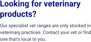 Looking for veterinary  products?  Our specialist vet ranges are only stocked in veterinary practices. Contact your vet or find one that's local to you.